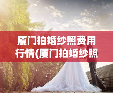 厦门拍婚纱照费用行情(厦门拍婚纱照费用行情怎么样) 厦门拍婚纱照费用行情(厦门拍婚纱照费用行情怎么样)