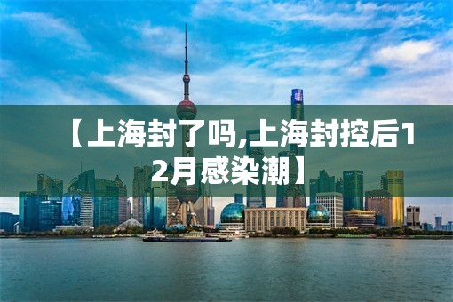 【上海封了吗,上海封控后12月感染潮】 【上海封了吗,上海封控后12月感染潮】
