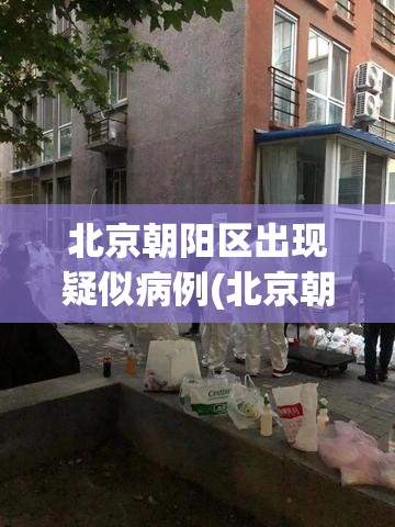 北京朝阳区出现疑似病例(北京朝阳区出现疑似病例轨迹)