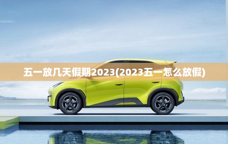 五一放几天假期2023(2023五一怎么放假) 五一放几天假期2023(2023五一怎么放假)