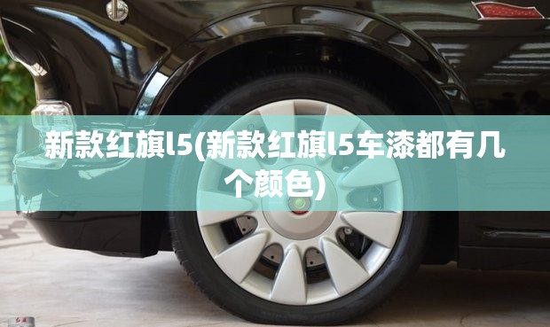 新款红旗l5(新款红旗l5车漆都有几个颜色) 新款红旗l5(新款红旗l5车漆都有几个颜色)