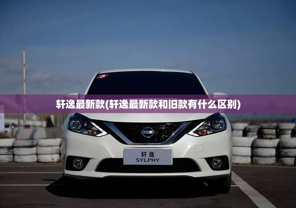 轩逸最新款(轩逸最新款和旧款有什么区别)