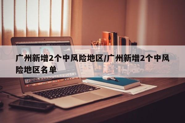 广州新增2个中风险地区/广州新增2个中风险地区名单