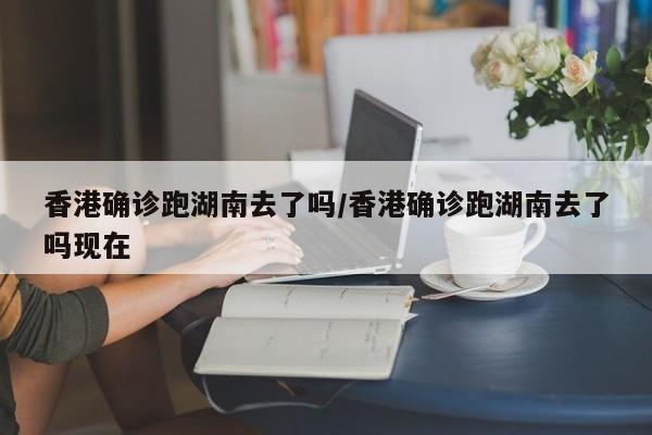 香港确诊跑湖南去了吗/香港确诊跑湖南去了吗现在