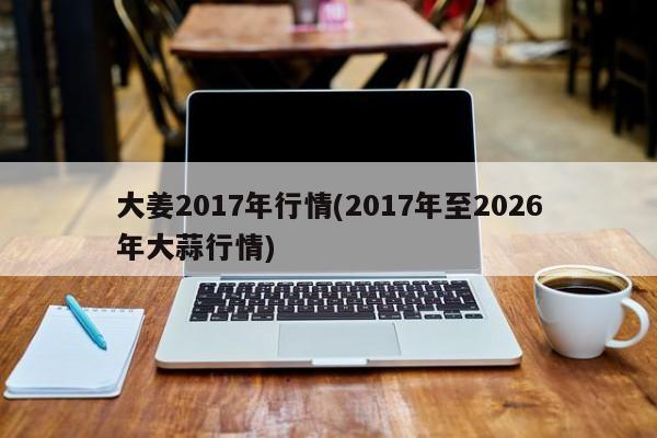 大姜2017年行情(2017年至2026年大蒜行情)