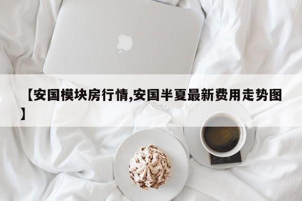 【安国模块房行情,安国半夏最新费用走势图】