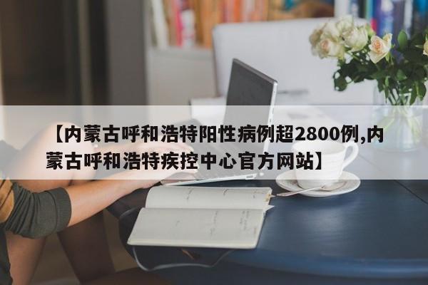 【内蒙古呼和浩特阳性病例超2800例,内蒙古呼和浩特疾控中心官方网站】