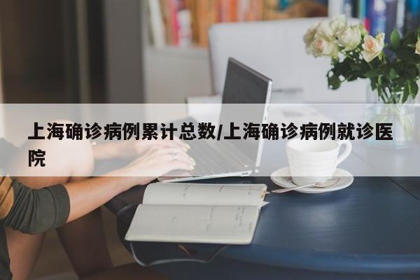 上海确诊病例累计总数/上海确诊病例就诊医院