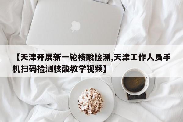 【天津开展新一轮核酸检测,天津工作人员手机扫码检测核酸教学视频】