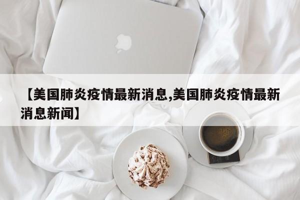 【美国肺炎疫情最新消息,美国肺炎疫情最新消息新闻】