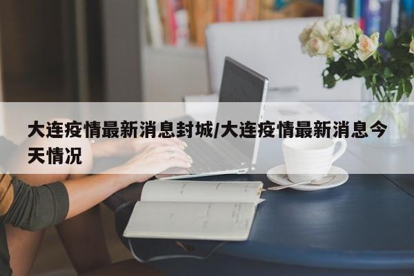 大连疫情最新消息封城/大连疫情最新消息今天情况