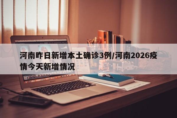 河南昨日新增本土确诊3例/河南2026疫情今天新增情况