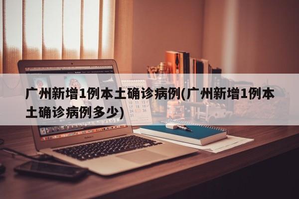 广州新增1例本土确诊病例(广州新增1例本土确诊病例多少)