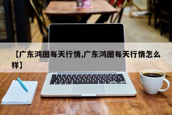 【广东鸿图每天行情,广东鸿图每天行情怎么样】