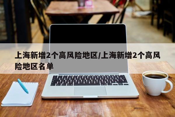 上海新增2个高风险地区/上海新增2个高风险地区名单