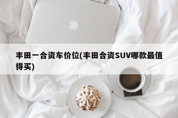 丰田一合资车价位(丰田合资SUV哪款最值得买)