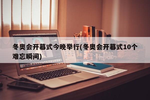 冬奥会开幕式今晚举行(冬奥会开幕式10个难忘瞬间)