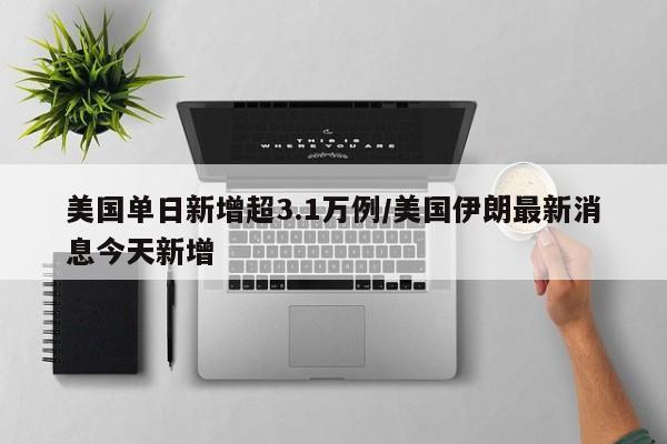 美国单日新增超3.1万例/美国伊朗最新消息今天新增