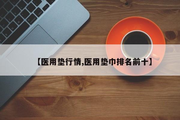 【医用垫行情,医用垫巾排名前十】