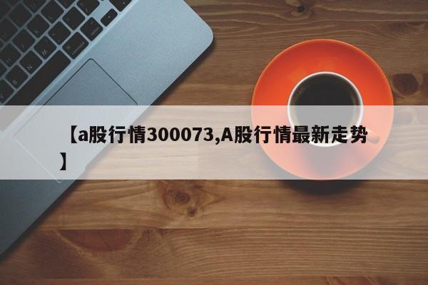 【a股行情300073,A股行情最新走势】