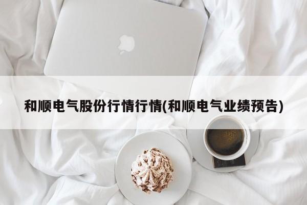 和顺电气股份行情行情(和顺电气业绩预告)