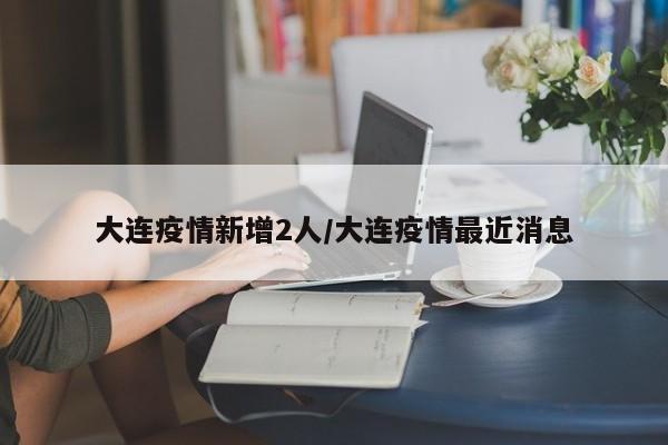 大连疫情新增2人/大连疫情最近消息