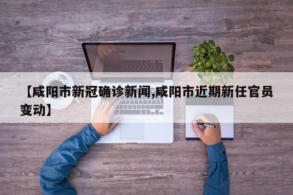 【咸阳市新冠确诊新闻,咸阳市近期新任官员变动】