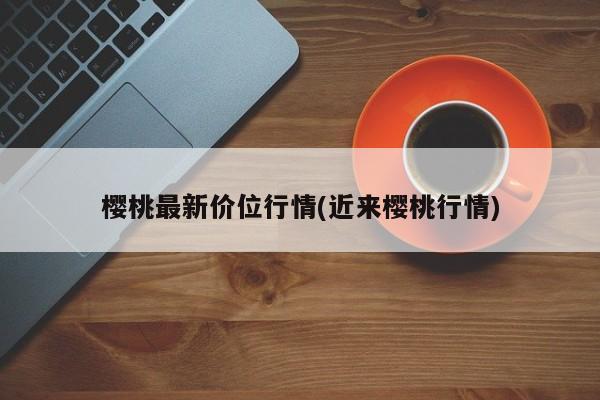 樱桃最新价位行情(近来樱桃行情)