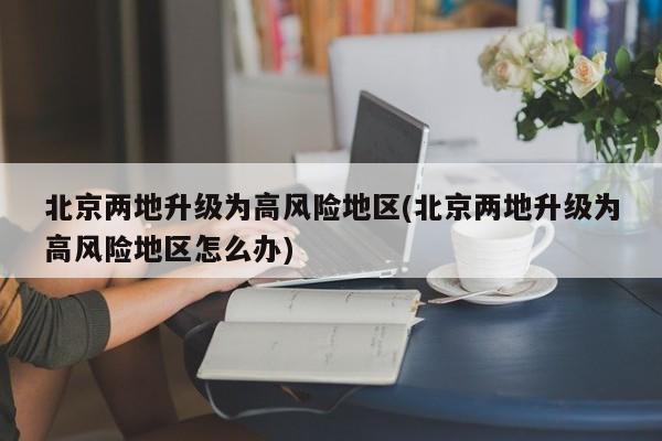 北京两地升级为高风险地区(北京两地升级为高风险地区怎么办)