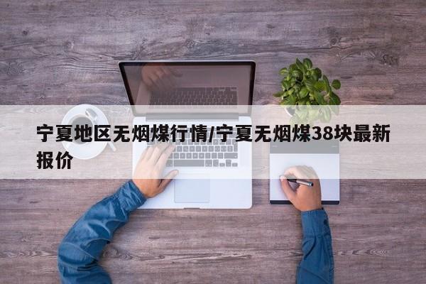 宁夏地区无烟煤行情/宁夏无烟煤38块最新报价