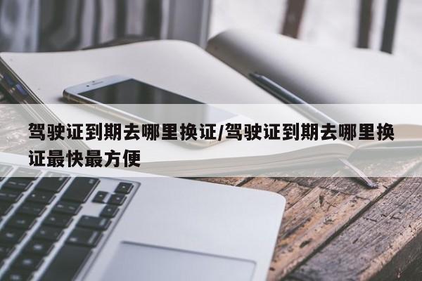 驾驶证到期去哪里换证/驾驶证到期去哪里换证最快最方便