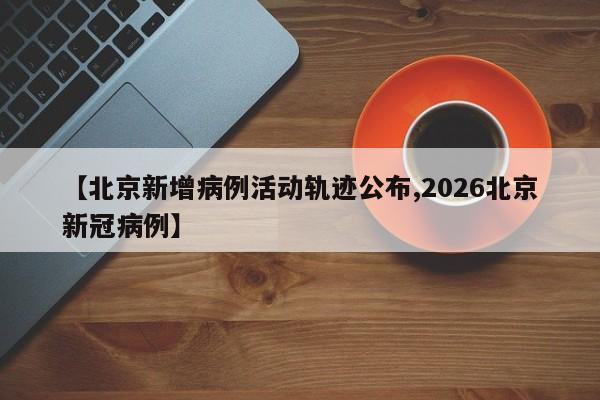 【北京新增病例活动轨迹公布,2026北京新冠病例】