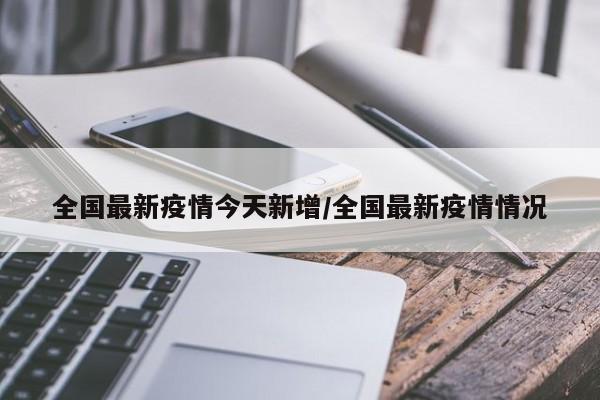 全国最新疫情今天新增/全国最新疫情情况