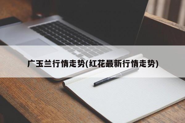 广玉兰行情走势(红花最新行情走势)