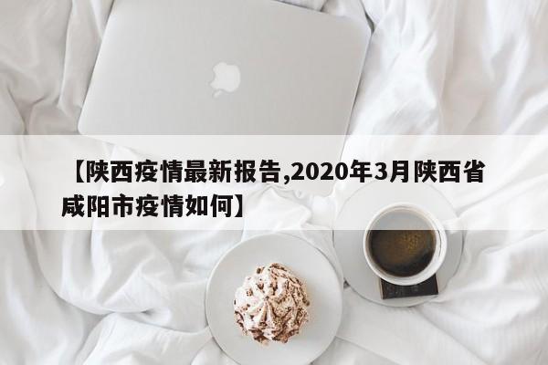 【陕西疫情最新报告,2020年3月陕西省咸阳市疫情如何】