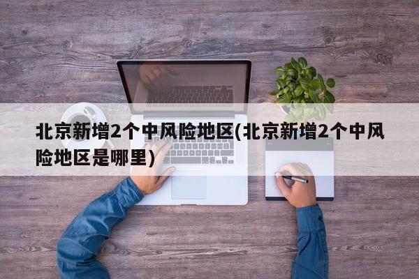 北京新增2个中风险地区(北京新增2个中风险地区是哪里)