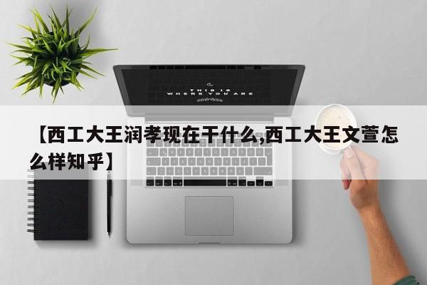 【西工大王润孝现在干什么,西工大王文萱怎么样知乎】