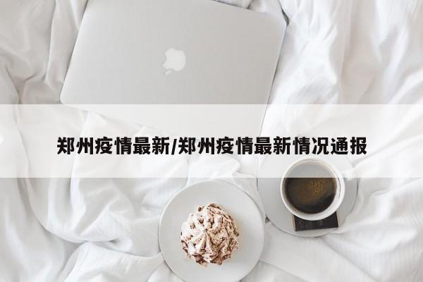 郑州疫情最新/郑州疫情最新情况通报