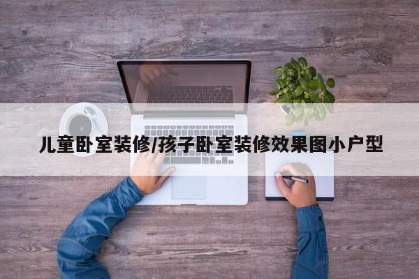 儿童卧室装修/孩子卧室装修效果图小户型