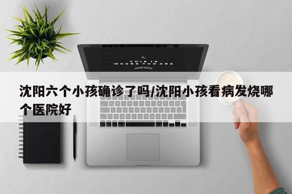 沈阳六个小孩确诊了吗/沈阳小孩看病发烧哪个医院好