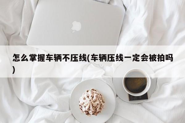 怎么掌握车辆不压线(车辆压线一定会被拍吗)