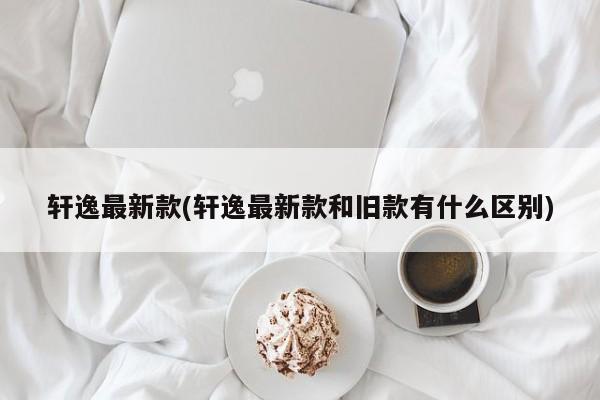 轩逸最新款(轩逸最新款和旧款有什么区别)