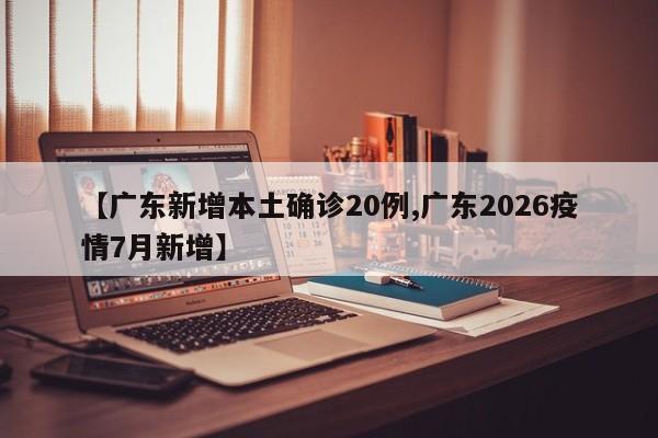 【广东新增本土确诊20例,广东2026疫情7月新增】