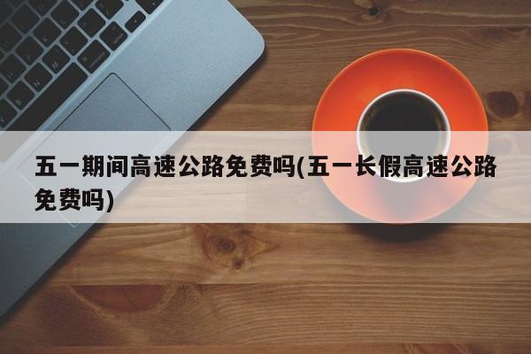 五一期间高速公路免费吗(五一长假高速公路免费吗)